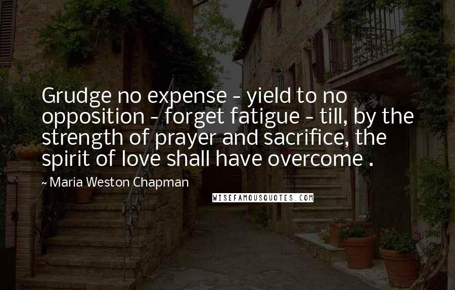Maria Weston Chapman Quotes: Grudge no expense - yield to no opposition - forget fatigue - till, by the strength of prayer and sacrifice, the spirit of love shall have overcome .