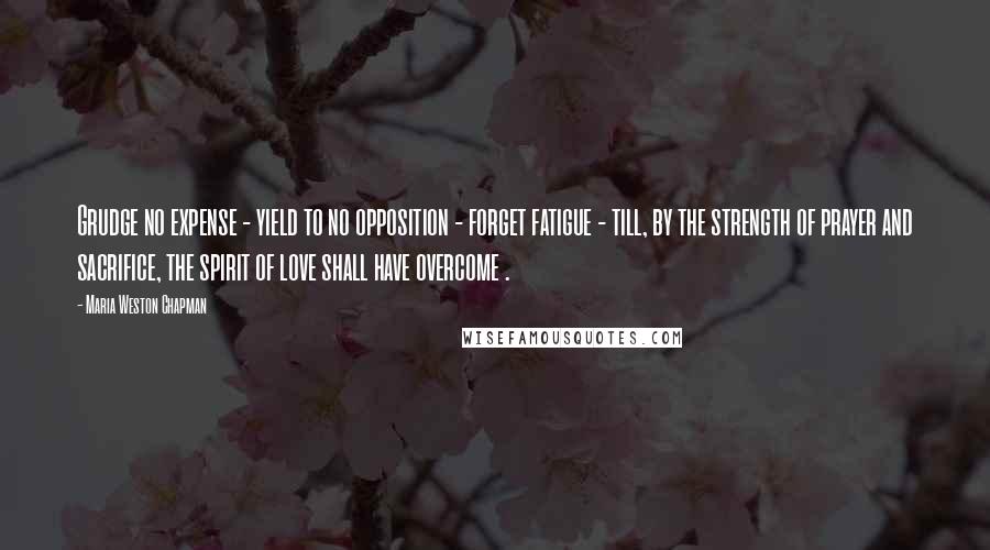 Maria Weston Chapman Quotes: Grudge no expense - yield to no opposition - forget fatigue - till, by the strength of prayer and sacrifice, the spirit of love shall have overcome .