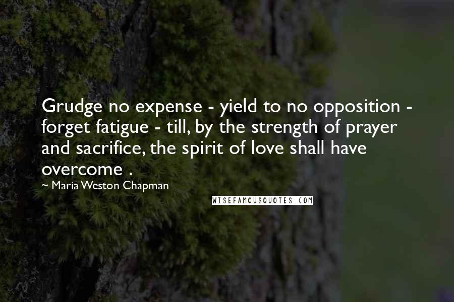 Maria Weston Chapman Quotes: Grudge no expense - yield to no opposition - forget fatigue - till, by the strength of prayer and sacrifice, the spirit of love shall have overcome .