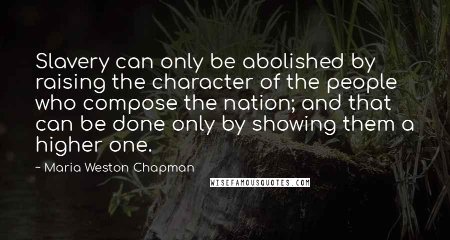 Maria Weston Chapman Quotes: Slavery can only be abolished by raising the character of the people who compose the nation; and that can be done only by showing them a higher one.