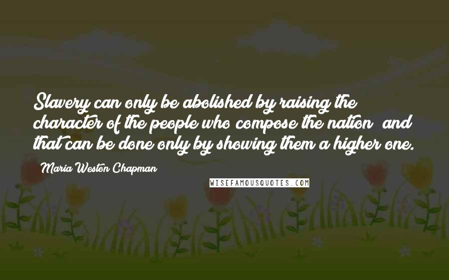Maria Weston Chapman Quotes: Slavery can only be abolished by raising the character of the people who compose the nation; and that can be done only by showing them a higher one.