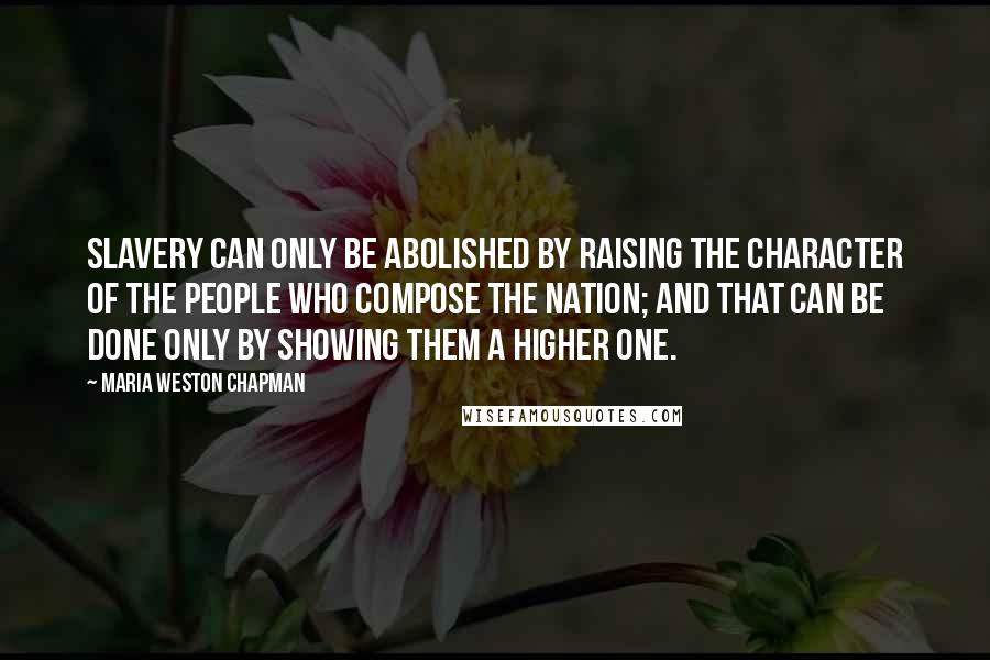 Maria Weston Chapman Quotes: Slavery can only be abolished by raising the character of the people who compose the nation; and that can be done only by showing them a higher one.