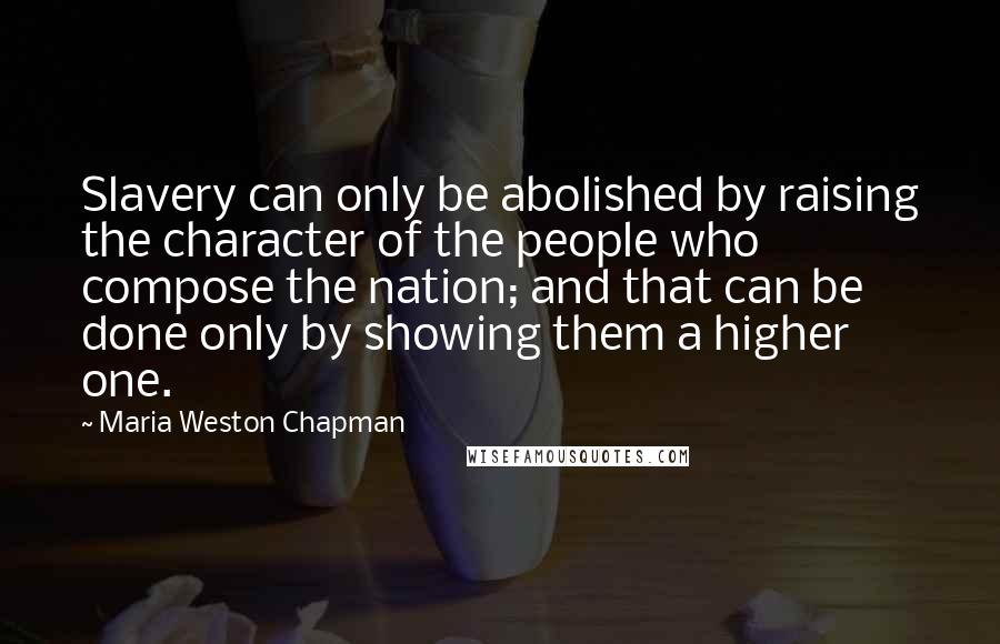 Maria Weston Chapman Quotes: Slavery can only be abolished by raising the character of the people who compose the nation; and that can be done only by showing them a higher one.