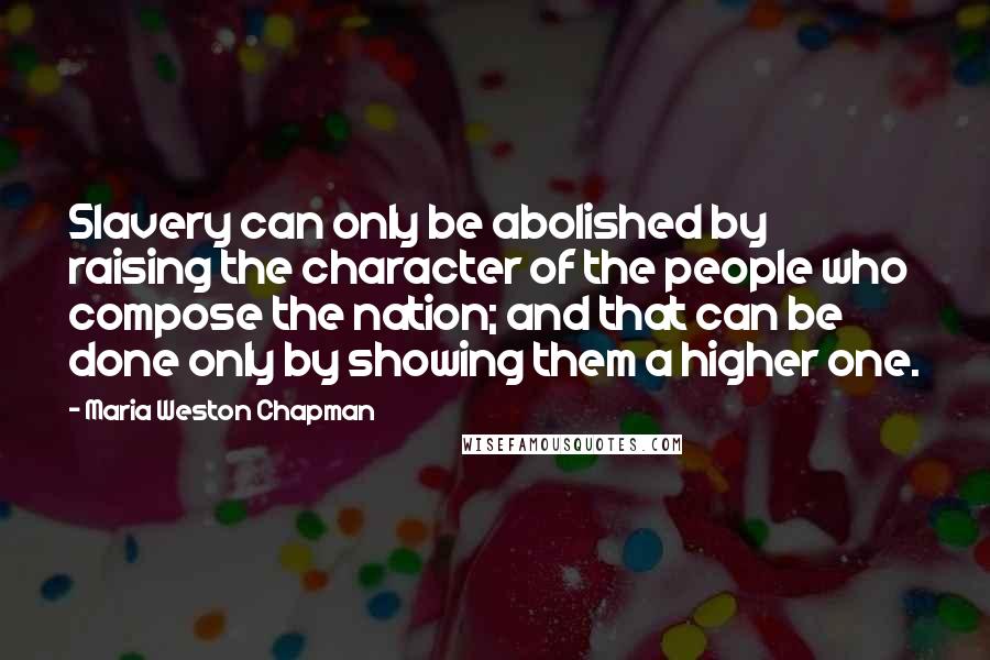 Maria Weston Chapman Quotes: Slavery can only be abolished by raising the character of the people who compose the nation; and that can be done only by showing them a higher one.