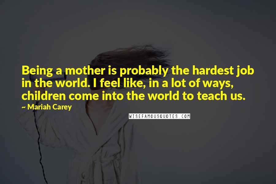 Mariah Carey Quotes: Being a mother is probably the hardest job in the world. I feel like, in a lot of ways, children come into the world to teach us.