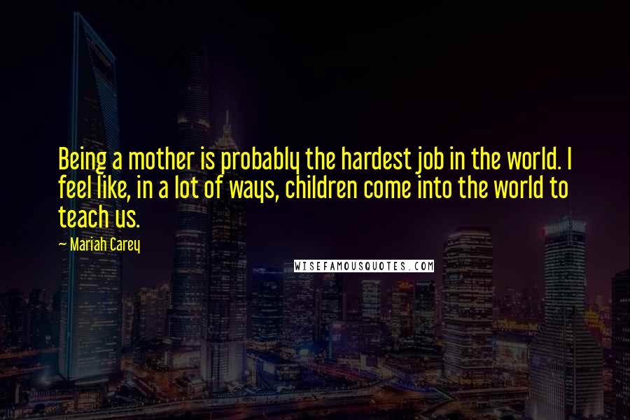 Mariah Carey Quotes: Being a mother is probably the hardest job in the world. I feel like, in a lot of ways, children come into the world to teach us.