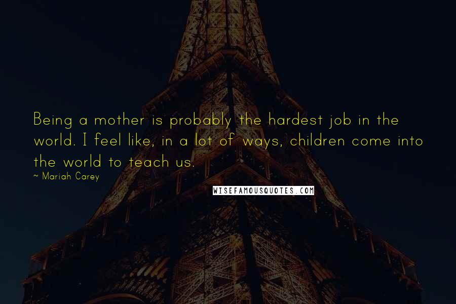 Mariah Carey Quotes: Being a mother is probably the hardest job in the world. I feel like, in a lot of ways, children come into the world to teach us.