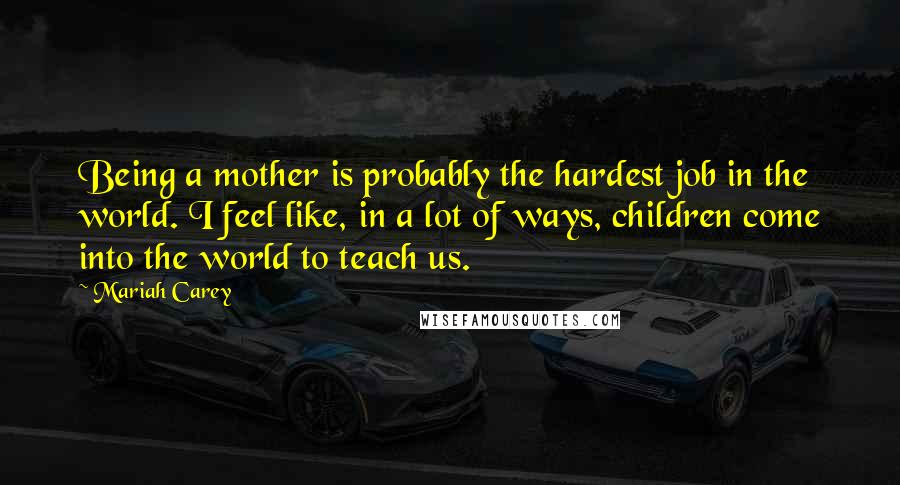 Mariah Carey Quotes: Being a mother is probably the hardest job in the world. I feel like, in a lot of ways, children come into the world to teach us.