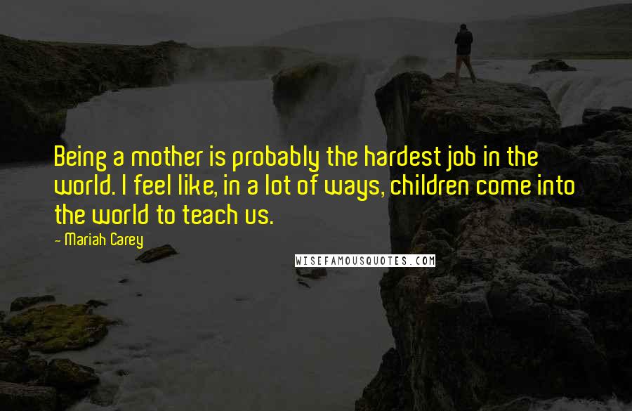 Mariah Carey Quotes: Being a mother is probably the hardest job in the world. I feel like, in a lot of ways, children come into the world to teach us.