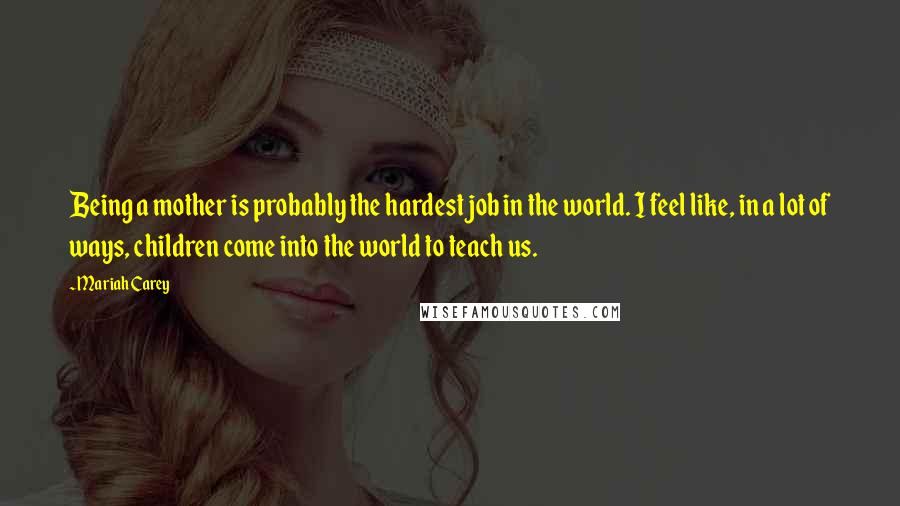 Mariah Carey Quotes: Being a mother is probably the hardest job in the world. I feel like, in a lot of ways, children come into the world to teach us.