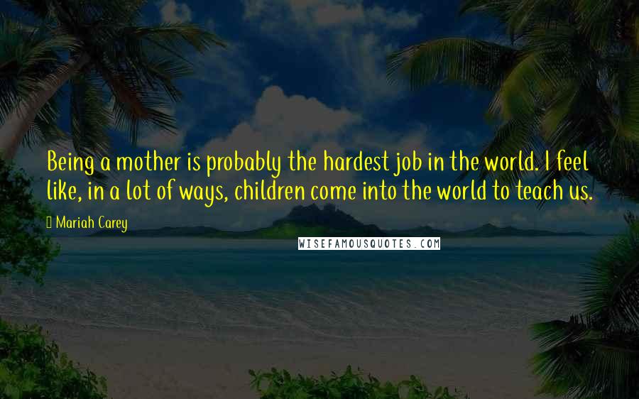 Mariah Carey Quotes: Being a mother is probably the hardest job in the world. I feel like, in a lot of ways, children come into the world to teach us.