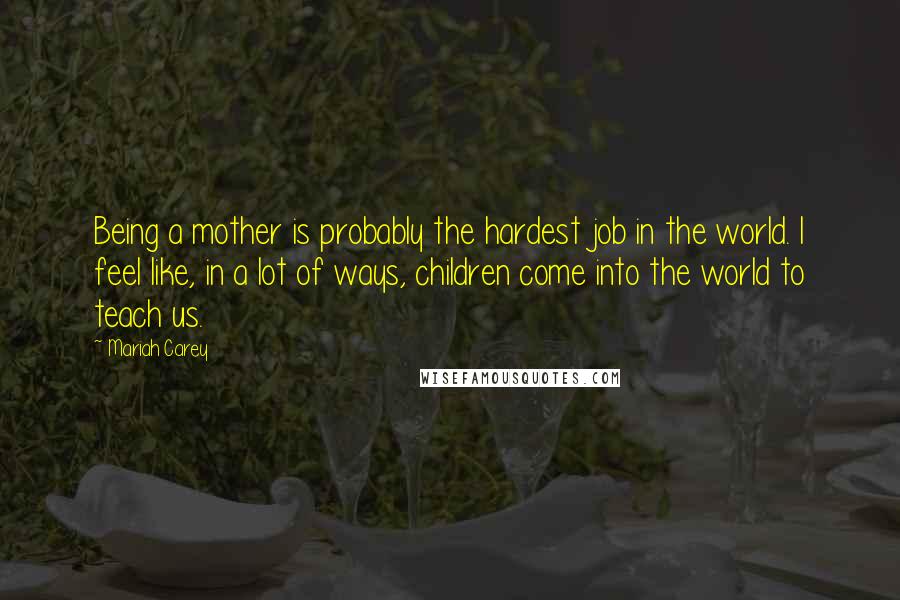 Mariah Carey Quotes: Being a mother is probably the hardest job in the world. I feel like, in a lot of ways, children come into the world to teach us.