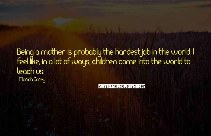 Mariah Carey Quotes: Being a mother is probably the hardest job in the world. I feel like, in a lot of ways, children come into the world to teach us.