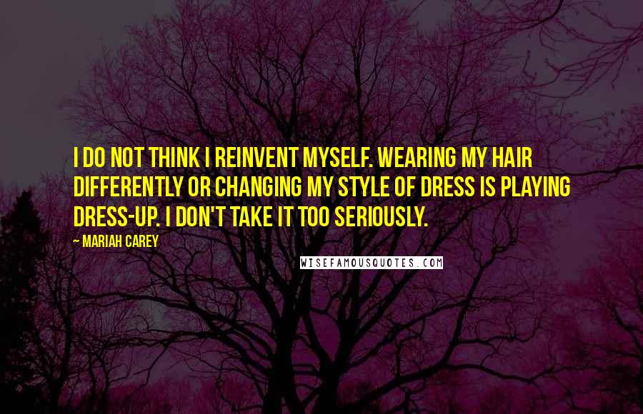 Mariah Carey Quotes: I do not think I reinvent myself. Wearing my hair differently or changing my style of dress is playing dress-up. I don't take it too seriously.