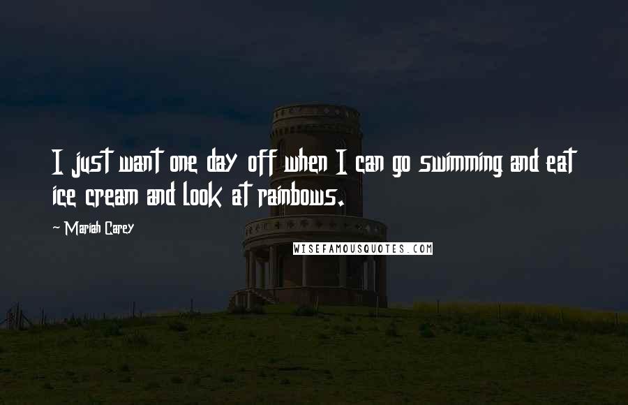 Mariah Carey Quotes: I just want one day off when I can go swimming and eat ice cream and look at rainbows.