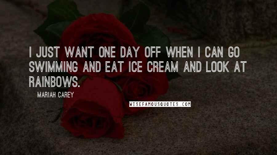 Mariah Carey Quotes: I just want one day off when I can go swimming and eat ice cream and look at rainbows.