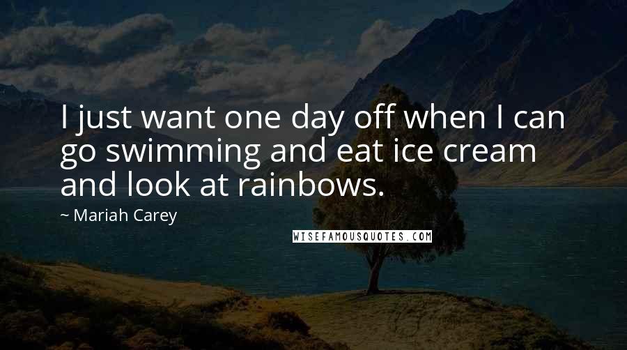 Mariah Carey Quotes: I just want one day off when I can go swimming and eat ice cream and look at rainbows.