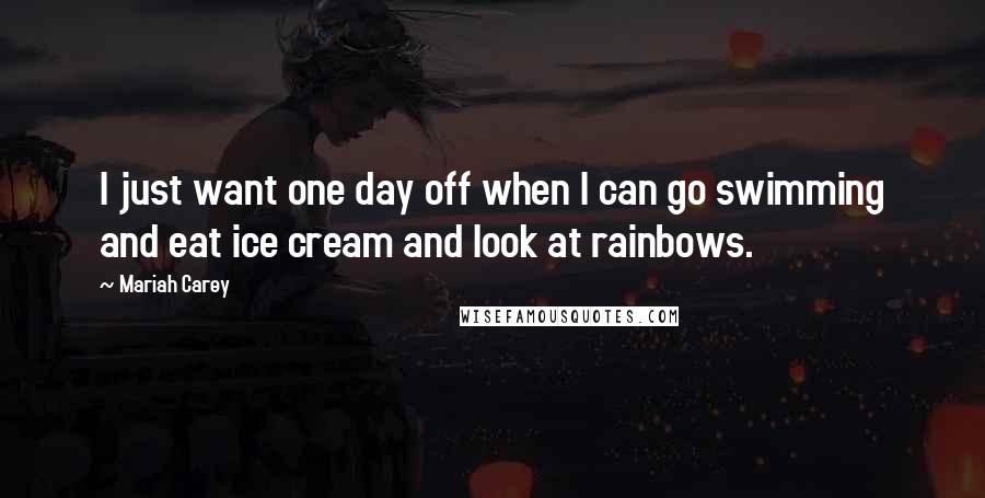 Mariah Carey Quotes: I just want one day off when I can go swimming and eat ice cream and look at rainbows.