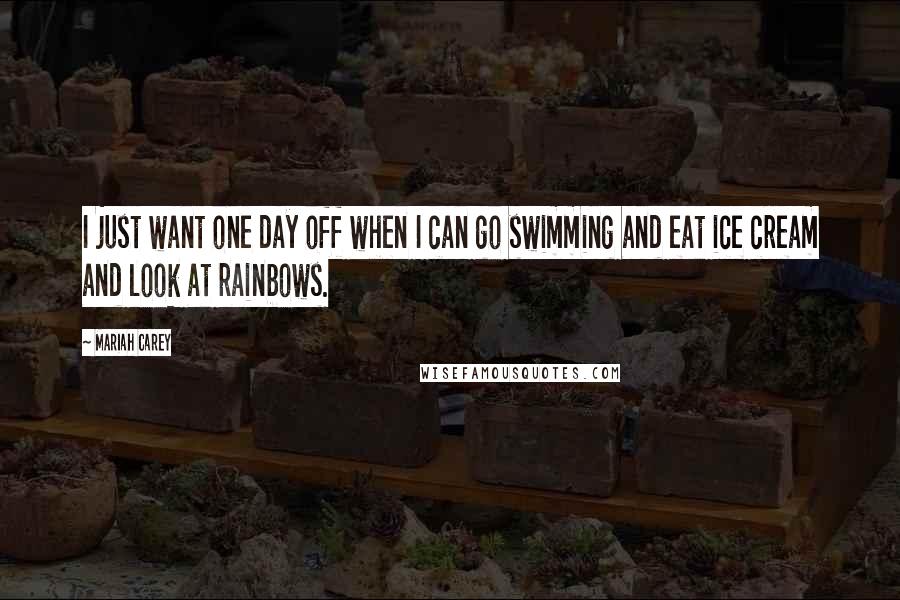 Mariah Carey Quotes: I just want one day off when I can go swimming and eat ice cream and look at rainbows.