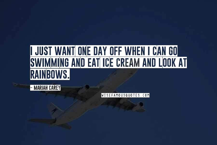 Mariah Carey Quotes: I just want one day off when I can go swimming and eat ice cream and look at rainbows.