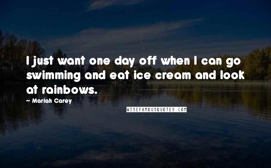 Mariah Carey Quotes: I just want one day off when I can go swimming and eat ice cream and look at rainbows.
