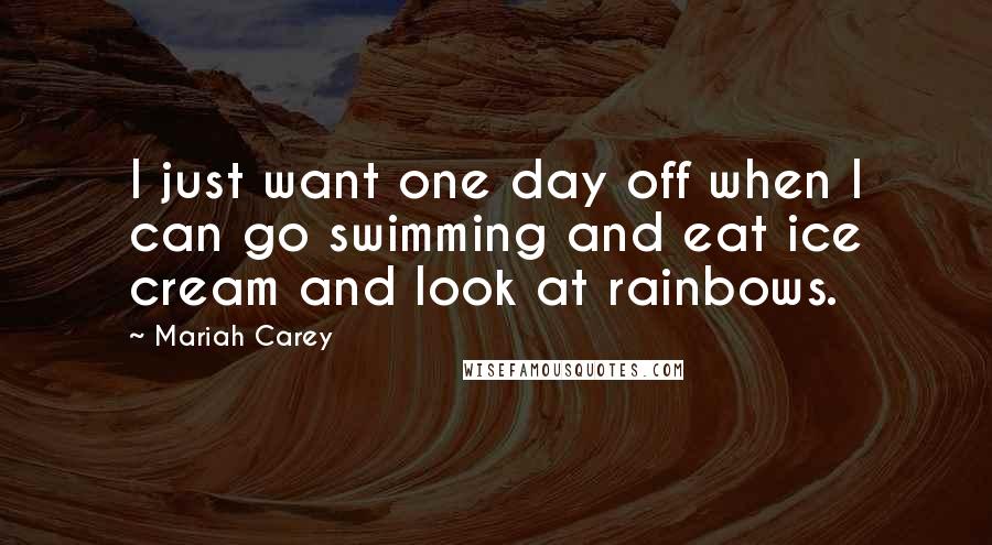 Mariah Carey Quotes: I just want one day off when I can go swimming and eat ice cream and look at rainbows.