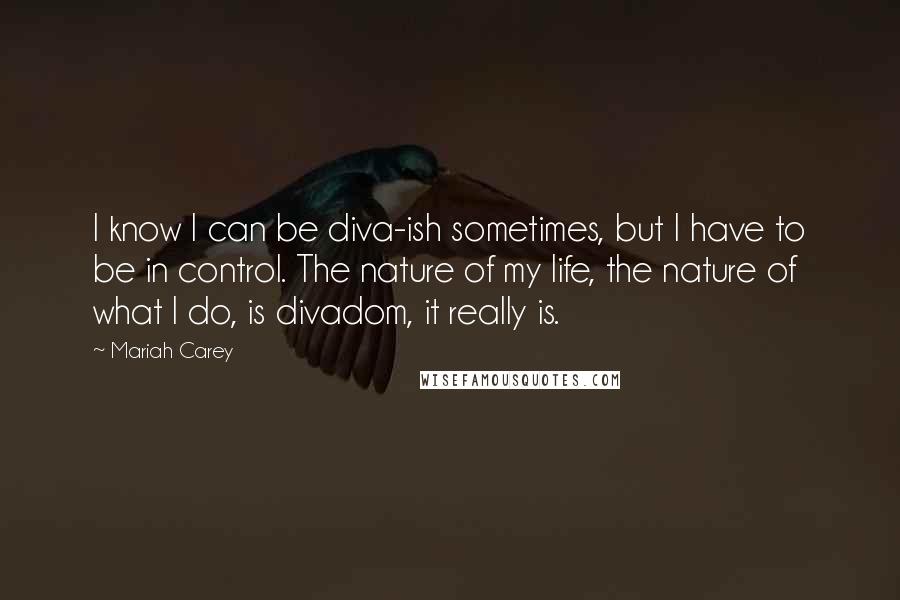 Mariah Carey Quotes: I know I can be diva-ish sometimes, but I have to be in control. The nature of my life, the nature of what I do, is divadom, it really is.