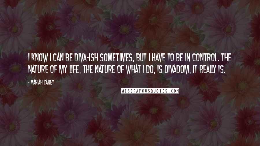 Mariah Carey Quotes: I know I can be diva-ish sometimes, but I have to be in control. The nature of my life, the nature of what I do, is divadom, it really is.