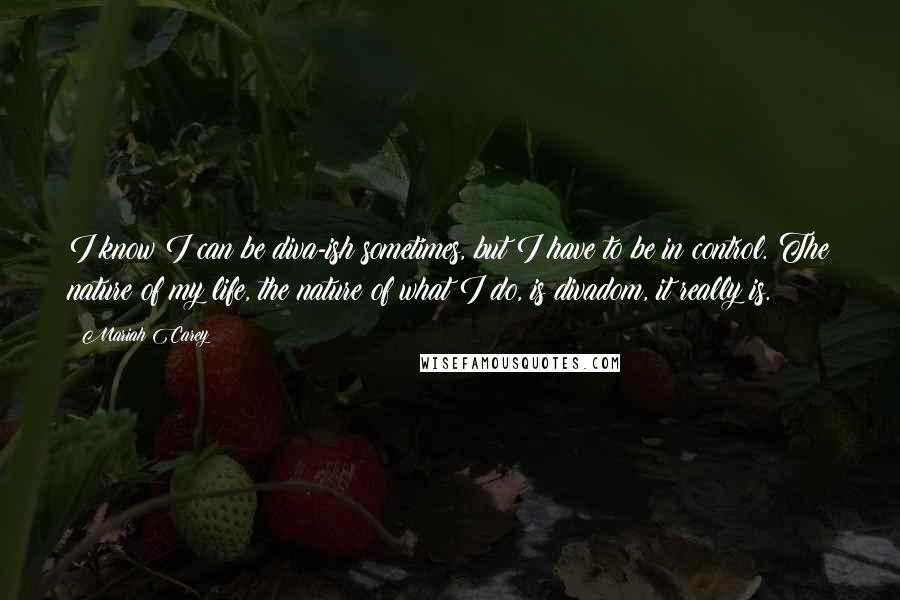 Mariah Carey Quotes: I know I can be diva-ish sometimes, but I have to be in control. The nature of my life, the nature of what I do, is divadom, it really is.