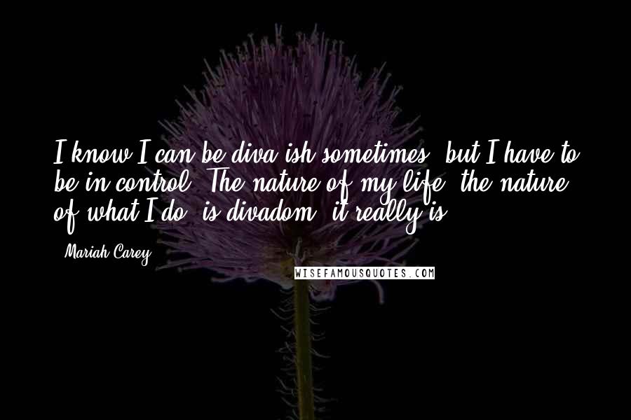 Mariah Carey Quotes: I know I can be diva-ish sometimes, but I have to be in control. The nature of my life, the nature of what I do, is divadom, it really is.
