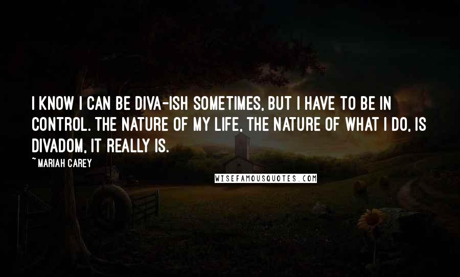 Mariah Carey Quotes: I know I can be diva-ish sometimes, but I have to be in control. The nature of my life, the nature of what I do, is divadom, it really is.