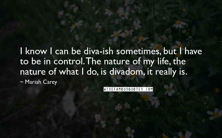 Mariah Carey Quotes: I know I can be diva-ish sometimes, but I have to be in control. The nature of my life, the nature of what I do, is divadom, it really is.