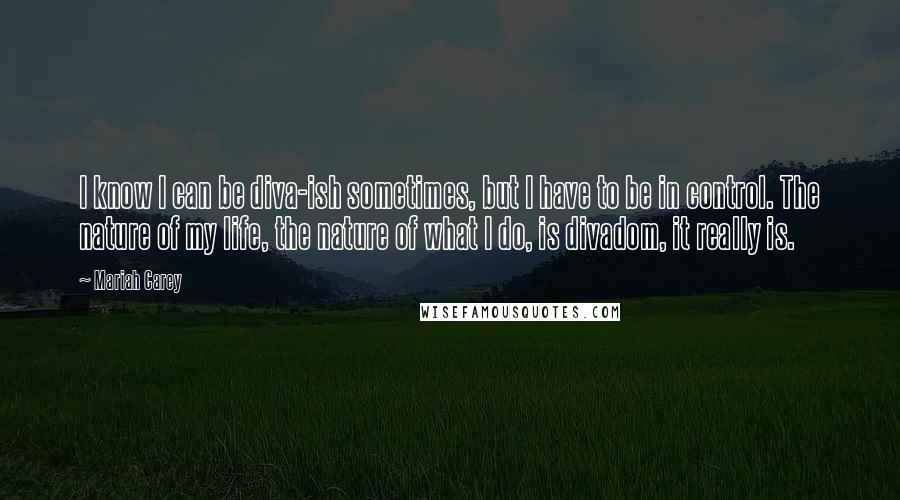 Mariah Carey Quotes: I know I can be diva-ish sometimes, but I have to be in control. The nature of my life, the nature of what I do, is divadom, it really is.