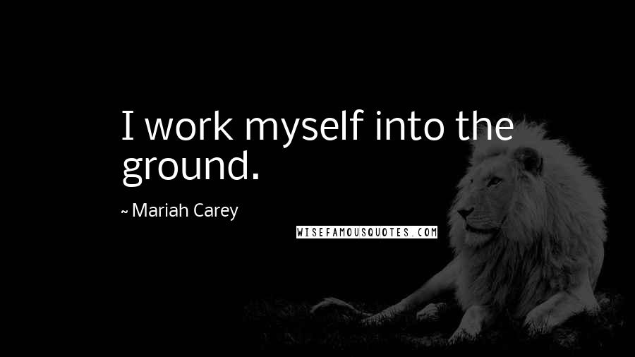 Mariah Carey Quotes: I work myself into the ground.