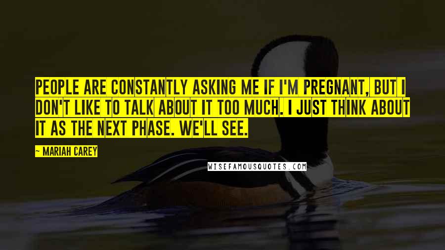 Mariah Carey Quotes: People are constantly asking me if I'm pregnant, but I don't like to talk about it too much. I just think about it as the next phase. We'll see.