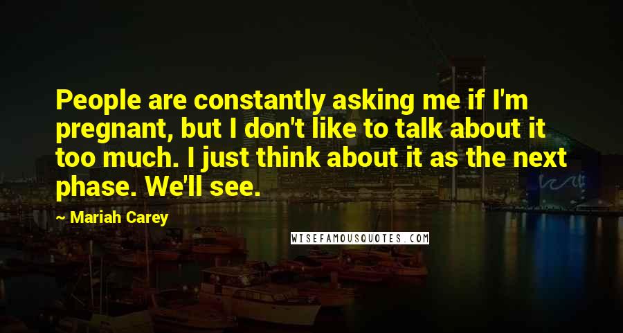 Mariah Carey Quotes: People are constantly asking me if I'm pregnant, but I don't like to talk about it too much. I just think about it as the next phase. We'll see.