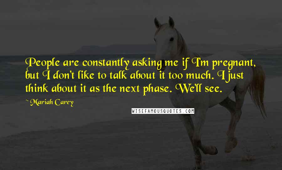 Mariah Carey Quotes: People are constantly asking me if I'm pregnant, but I don't like to talk about it too much. I just think about it as the next phase. We'll see.