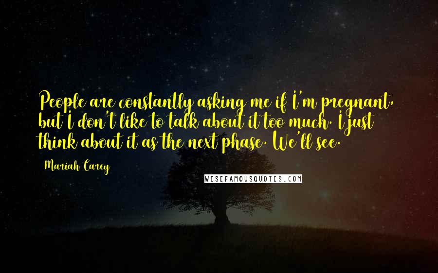 Mariah Carey Quotes: People are constantly asking me if I'm pregnant, but I don't like to talk about it too much. I just think about it as the next phase. We'll see.