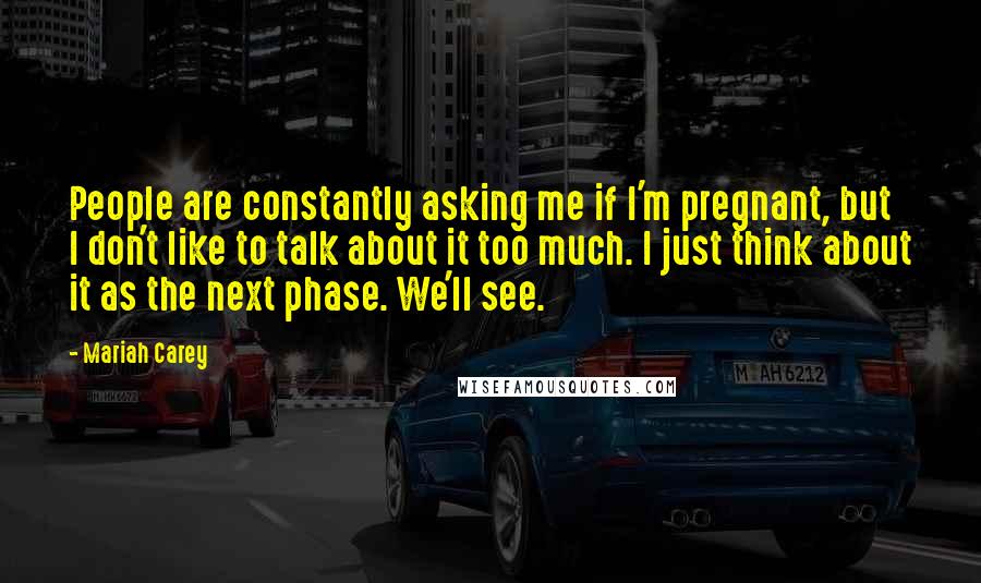 Mariah Carey Quotes: People are constantly asking me if I'm pregnant, but I don't like to talk about it too much. I just think about it as the next phase. We'll see.