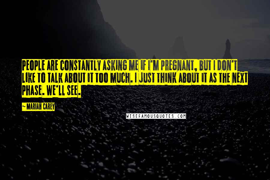 Mariah Carey Quotes: People are constantly asking me if I'm pregnant, but I don't like to talk about it too much. I just think about it as the next phase. We'll see.