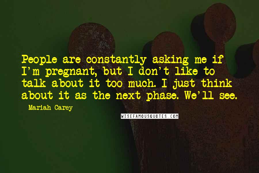 Mariah Carey Quotes: People are constantly asking me if I'm pregnant, but I don't like to talk about it too much. I just think about it as the next phase. We'll see.