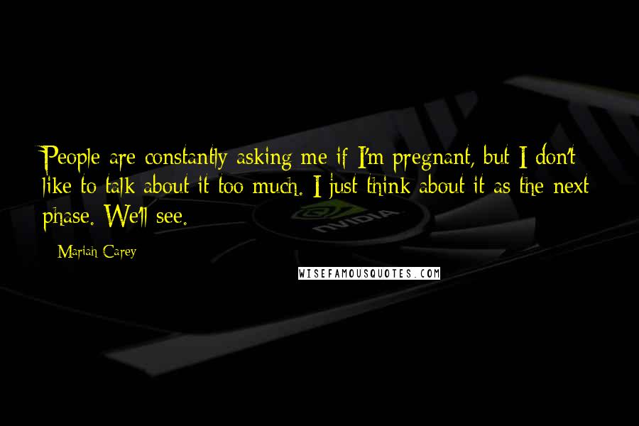Mariah Carey Quotes: People are constantly asking me if I'm pregnant, but I don't like to talk about it too much. I just think about it as the next phase. We'll see.