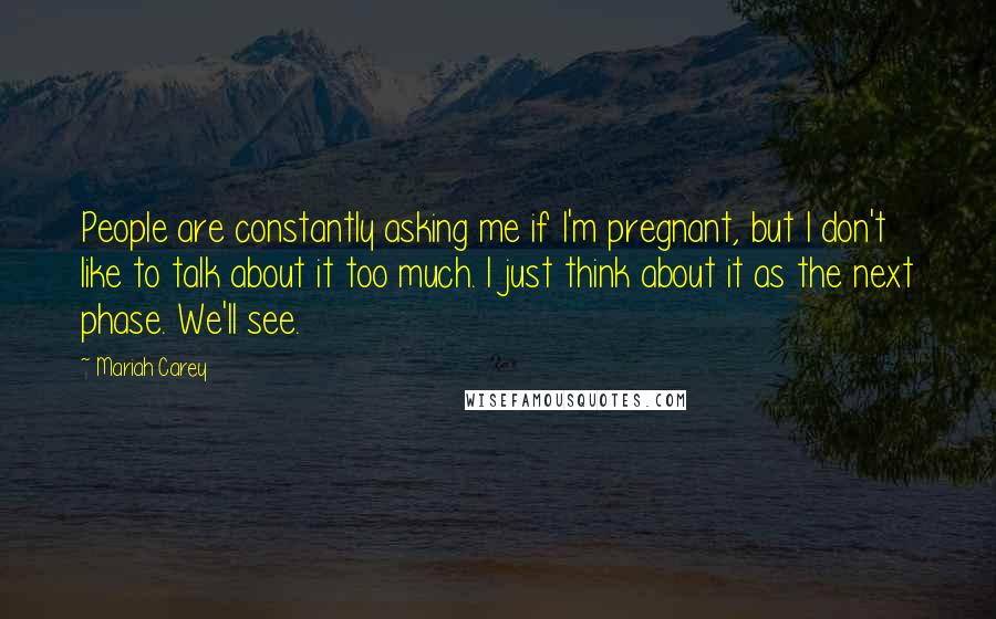 Mariah Carey Quotes: People are constantly asking me if I'm pregnant, but I don't like to talk about it too much. I just think about it as the next phase. We'll see.