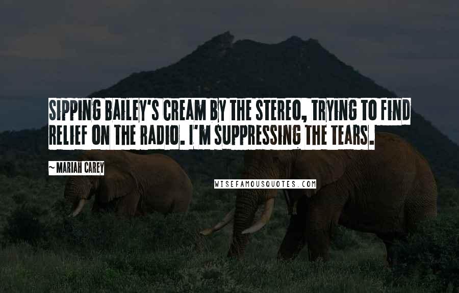 Mariah Carey Quotes: Sipping Bailey's Cream by the stereo, trying to find relief on the radio. I'm suppressing the tears.