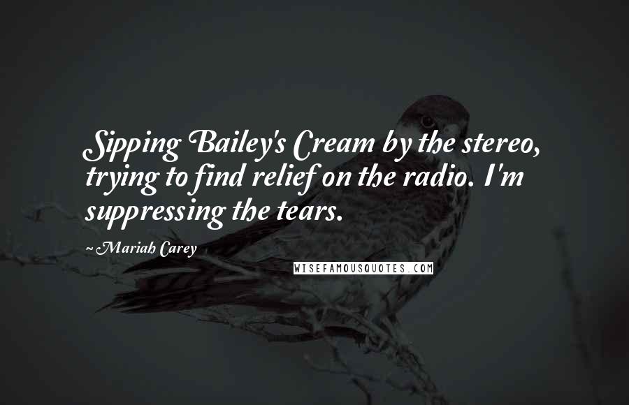 Mariah Carey Quotes: Sipping Bailey's Cream by the stereo, trying to find relief on the radio. I'm suppressing the tears.