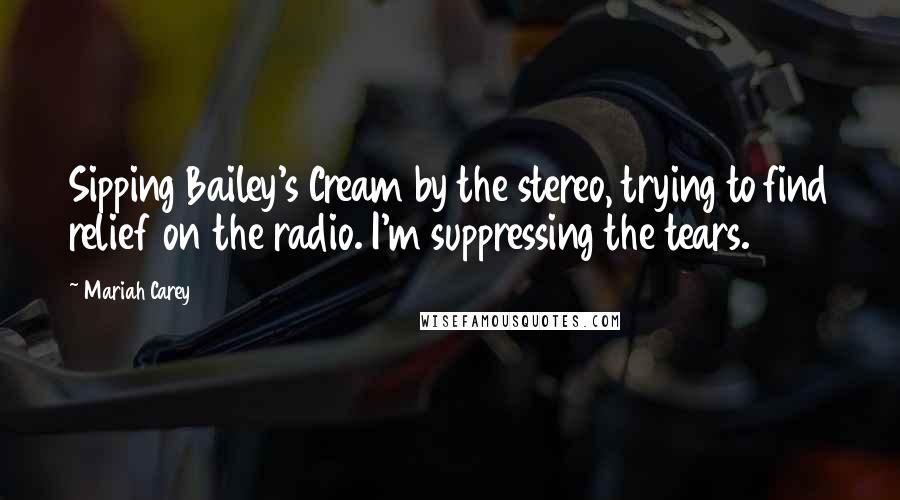 Mariah Carey Quotes: Sipping Bailey's Cream by the stereo, trying to find relief on the radio. I'm suppressing the tears.