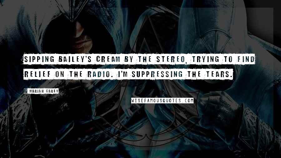 Mariah Carey Quotes: Sipping Bailey's Cream by the stereo, trying to find relief on the radio. I'm suppressing the tears.