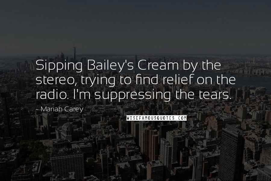 Mariah Carey Quotes: Sipping Bailey's Cream by the stereo, trying to find relief on the radio. I'm suppressing the tears.