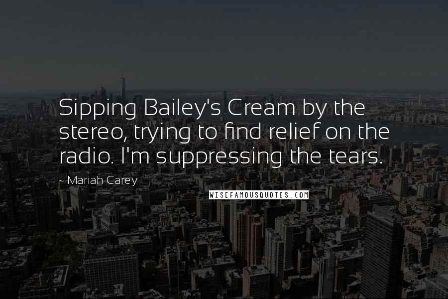 Mariah Carey Quotes: Sipping Bailey's Cream by the stereo, trying to find relief on the radio. I'm suppressing the tears.