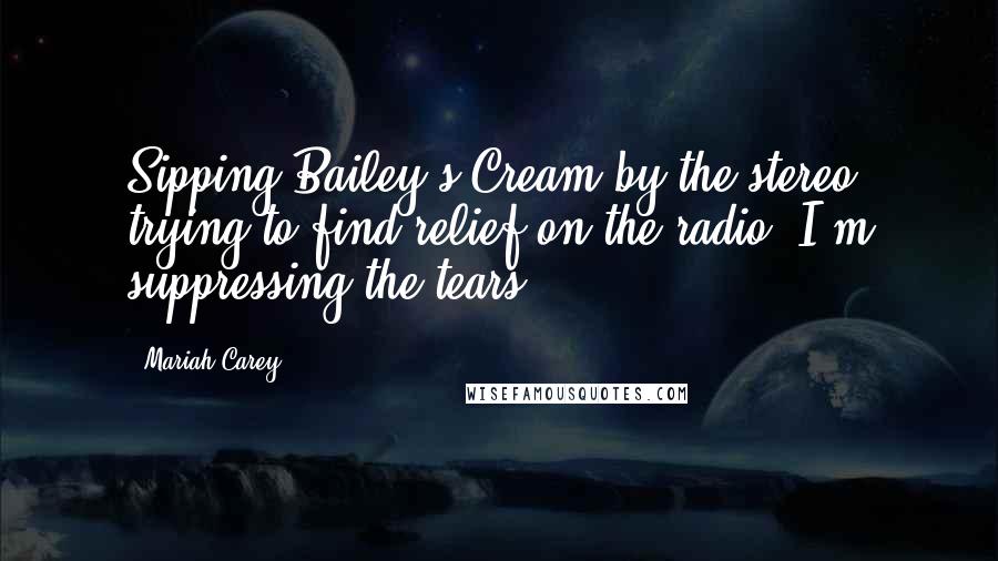 Mariah Carey Quotes: Sipping Bailey's Cream by the stereo, trying to find relief on the radio. I'm suppressing the tears.